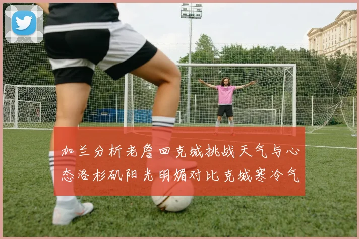 加兰分析老詹回克城挑战天气与心态洛杉矶阳光明媚对比克城寒冷气候