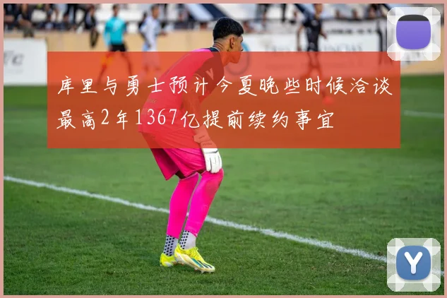 库里与勇士预计今夏晚些时候洽谈最高2年1367亿提前续约事宜