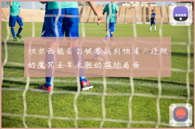 切尔西能否打破客战利物浦六连败的魔咒五年未胜的尴尬局面