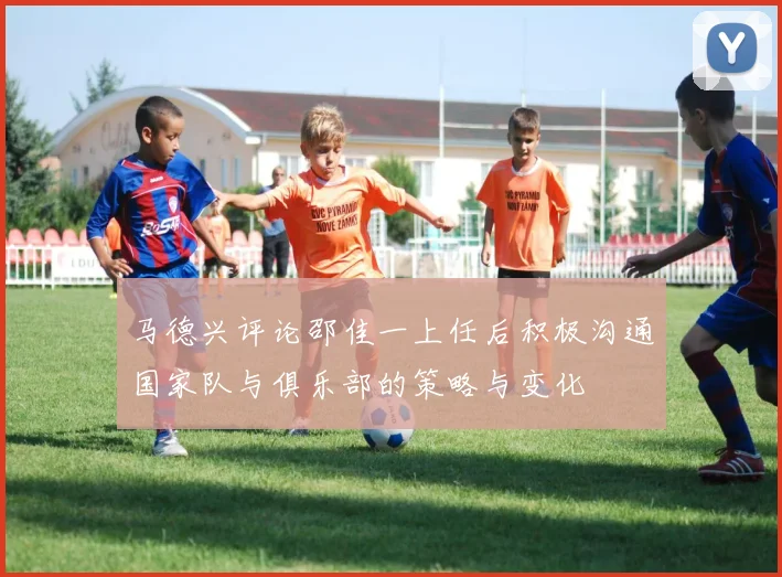 马德兴评论邵佳一上任后积极沟通国家队与俱乐部的策略与变化