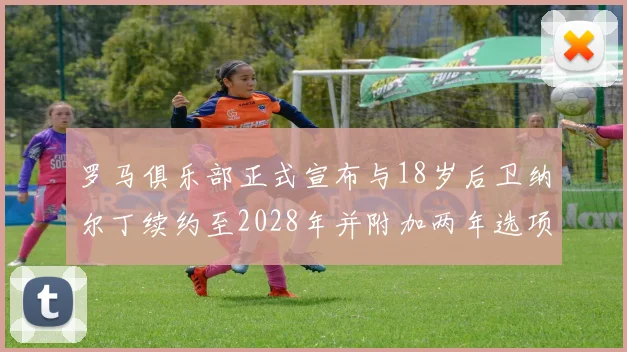 罗马俱乐部正式宣布与18岁后卫纳尔丁续约至2028年并附加两年选项