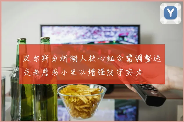 皮尔斯分析湖人核心组合需调整送走老詹或小里以增强防守实力
