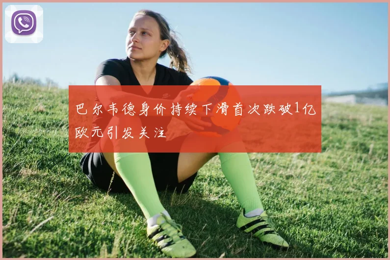 巴尔韦德身价持续下滑首次跌破1亿欧元引发关注