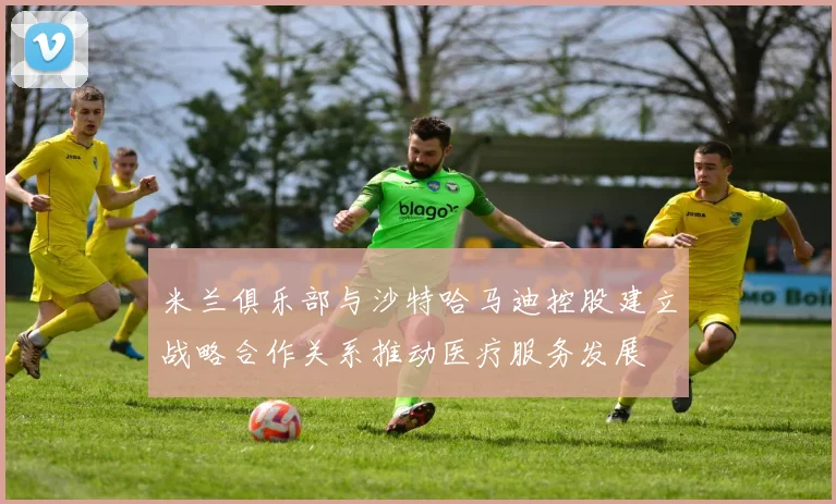 米兰俱乐部与沙特哈马迪控股建立战略合作关系推动医疗服务发展