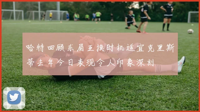 哈特回顾东眉互换时机适宜克里斯蒂去年今日表现令人印象深刻