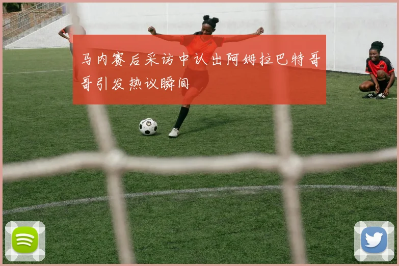 马内赛后采访中认出阿姆拉巴特哥哥引发热议瞬间