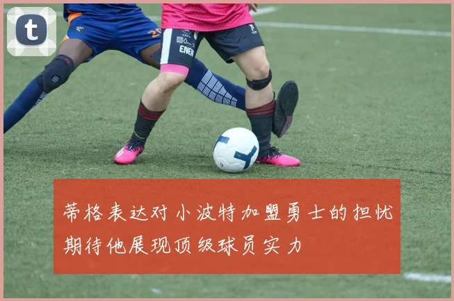 蒂格表达对小波特加盟勇士的担忧期待他展现顶级球员实力