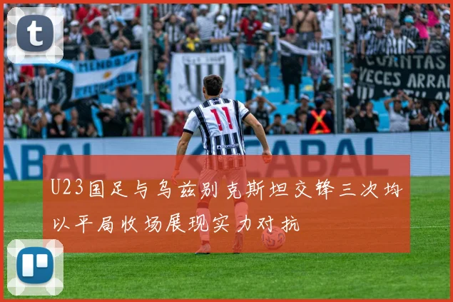 U23国足与乌兹别克斯坦交锋三次均以平局收场展现实力对抗