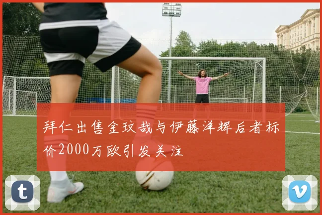 拜仁出售金玟哉与伊藤洋辉后者标价2000万欧引发关注