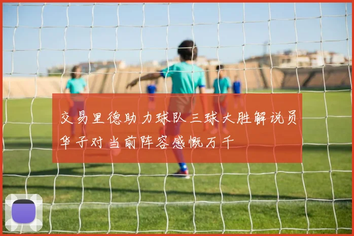交易里德助力球队三球大胜解说员华子对当前阵容感慨万千