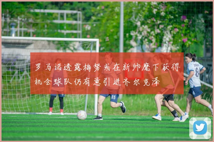罗马诺透露梅努或在新帅麾下获得机会球队仍有意引进齐尔克泽