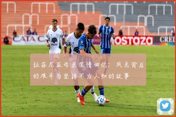 拉菲尼亚母亲深情回忆：风光背后的艰辛与坚持不为人知的故事