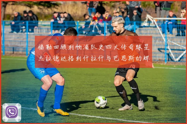 福勒回顾利物浦队史四大传奇球星杰拉德达格利什拉什与巴恩斯的辉煌成就